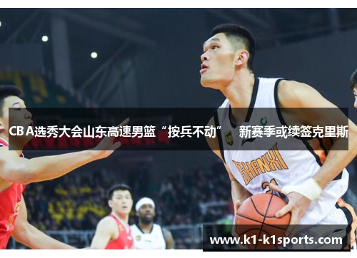 CBA选秀大会山东高速男篮“按兵不动”   新赛季或续签克里斯