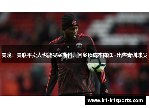 曼晚：曼联不卖人也能买塞斯科，因多项成本降低+出售青训球员